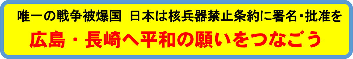 唯一の戦争被爆国 日本は核兵器禁止条約に署名・批准を、
広島・長崎へ平和の願いをつなごう
