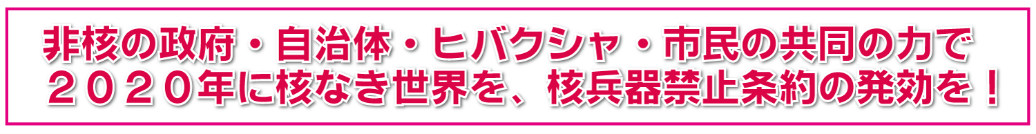 非核の政府・自治体・ヒバクシャ・市民のちからで2020年に核なき世界を、核兵器禁止条約の発効を！